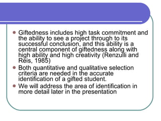 Giftedness includes high task commitment and the ability to see a project through to its successful conclusion, and this ability is a central component of giftedness along with high ability and high creativity (Renzulli and Reis, 1985) Both quantitative and qualitative selection criteria are needed in the accurate identification of a gifted student.  We will address the area of identification in more detail later in the presentation 