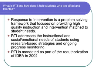 What is RTI and how does it help students who are gifted and talented? Response to Intervention is a problem solving framework that focuses on providing high quality instruction and intervention matched to student needs.  RTI addresses the instructional and social/emotional needs of students using research-based strategies and ongoing progress monitoring. RTI is mandated as part of the reauthorization of IDEA in 2004 