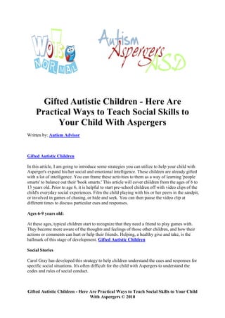 Gifted Autistic Children - Here Are
     Practical Ways to Teach Social Skills to
           Your Child With Aspergers
Written by: Autism Advisor



Gifted Autistic Children

In this article, I am going to introduce some strategies you can utilize to help your child with
Asperger's expand his/her social and emotional intelligence. These children are already gifted
with a lot of intelligence. You can frame these activities to them as a way of learning 'people
smarts' to balance out their 'book smarts.' This article will cover children from the ages of 6 to
13 years old. Prior to age 6, it is helpful to start pre-school children off with video clips of the
child's everyday social experiences. Film the child playing with his or her peers in the sandpit,
or involved in games of chasing, or hide and seek. You can then pause the video clip at
different times to discuss particular cues and responses.

Ages 6-9 years old:

At these ages, typical children start to recognize that they need a friend to play games with.
They become more aware of the thoughts and feelings of those other children, and how their
actions or comments can hurt or help their friends. Helping, a healthy give and take, is the
hallmark of this stage of development. Gifted Autistic Children

Social Stories

Carol Gray has developed this strategy to help children understand the cues and responses for
specific social situations. It's often difficult for the child with Aspergers to understand the
codes and rules of social conduct.



Gifted Autistic Children - Here Are Practical Ways to Teach Social Skills to Your Child
                                With Aspergers © 2010
 
