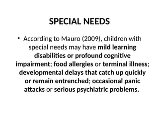 SPECIAL NEEDS
• According to Mauro (2009), children with
special needs may have mild learning
disabilities or profound cognitive
impairment; food allergies or terminal illness;
developmental delays that catch up quickly
or remain entrenched; occasional panic
attacks or serious psychiatric problems.
 