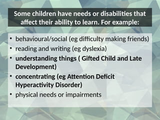 Some children have needs or disabilities that
affect their ability to learn. For example:
• behavioural/social (eg difficulty making friends)
• reading and writing (eg dyslexia)
• understanding things ( Gifted Child and Late
Development)
• concentrating (eg Attention Deficit
Hyperactivity Disorder)
• physical needs or impairments
 