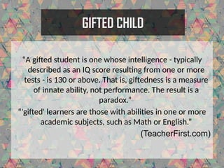 GIFTED CHILD
“A gifted student is one whose intelligence - typically
described as an IQ score resulting from one or more
tests - is 130 or above. That is, giftedness is a measure
of innate ability, not performance. The result is a
paradox.”
“'gifted' learners are those with abilities in one or more
academic subjects, such as Math or English.”
(TeacherFirst.com)
 