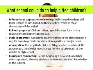 What school could do to help gifted children?
• Differentiated approaches to learning: Well-trained teachers will
tailor lessons to kids based on their abilities, which in most
classrooms will be varied.
• Pull-out programs: Children attend special classes for math or
reading or some other specific skill.
• Push-in programs: A resource teacher comes to the classroom on a
regular basis to provide enrichment in a particular subject area.
• Acceleration: If your gifted child is in 4th grade but capable of 9th
grade math, the district may arrange for him to take math at the
middle or high school.
• Curriculum compacting: Before beginning a new unit, a teacher
offers a pre-test, allowing students to demonstrate their knowledge
of the subject.
 