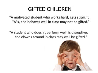 GIFTED CHILDREN
“A motivated student who works hard, gets straight
"A"s, and behaves well in class may not be gifted.”
“A student who doesn't perform well, is disruptive,
and clowns around in class may well be gifted.”
 