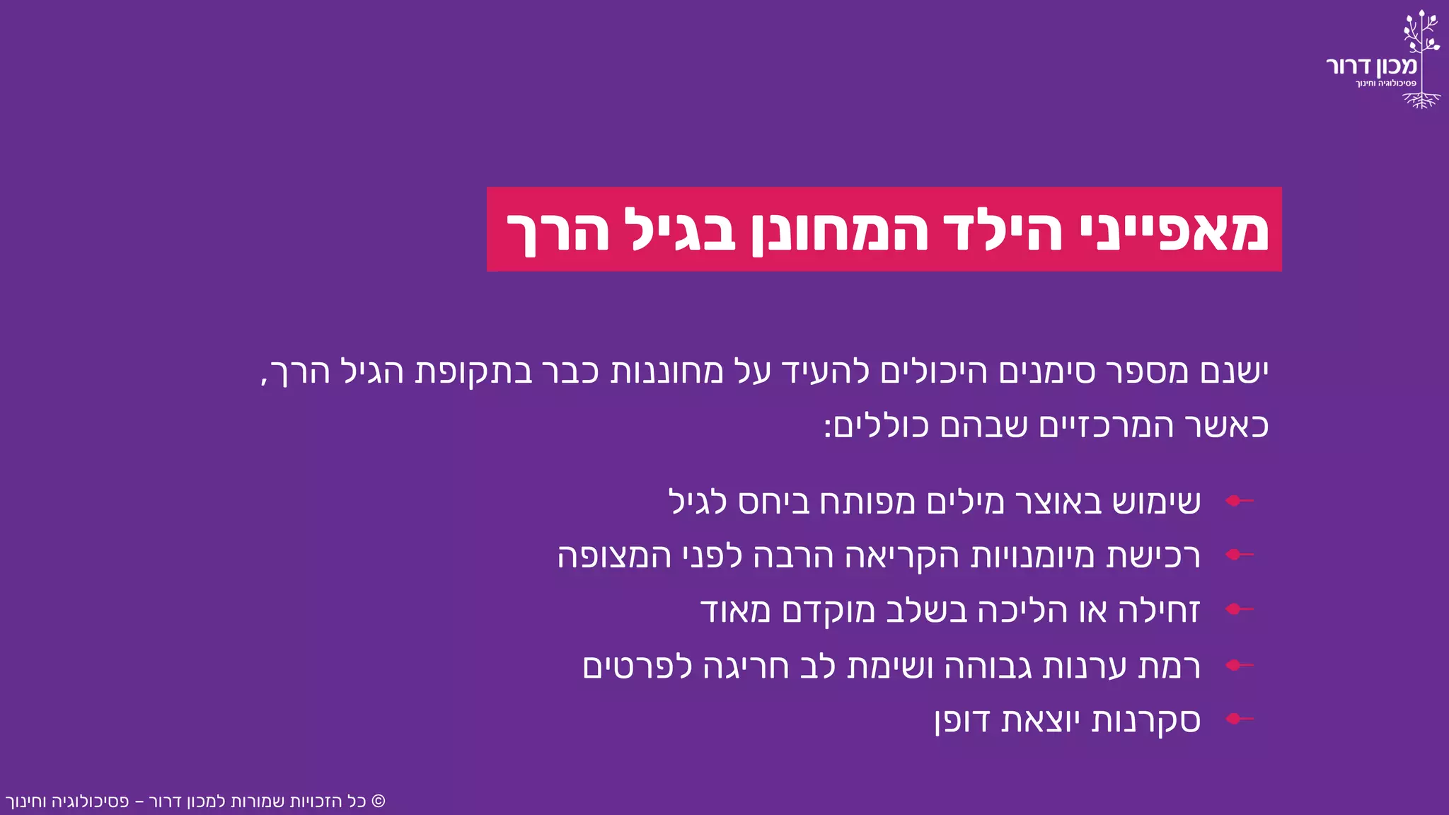 ‫הרך‬ ‫בגיל‬ ‫המחונן‬ ‫הילד‬ ‫מאפייני‬
‫לגיל‬ ‫ביחס‬ ‫מפותח‬ ‫מילים‬ ‫באוצר‬ ‫שימוש‬
‫הרך‬ ‫הגיל‬ ‫בתקופת‬ ‫כבר‬ ‫מחוננות‬ ‫על‬ ‫להעיד‬ ‫היכולים‬ ‫סימנים‬ ‫מספר‬ ‫ישנם‬,
‫כוללים‬ ‫שבהם‬ ‫המרכזיים‬ ‫כאשר‬:
©‫דרור‬ ‫למכון‬ ‫שמורות‬ ‫הזכויות‬ ‫כל‬–‫וחינוך‬ ‫פסיכולוגיה‬
‫המצופה‬ ‫לפני‬ ‫הרבה‬ ‫הקריאה‬ ‫מיומנויות‬ ‫רכישת‬
‫מאוד‬ ‫מוקדם‬ ‫בשלב‬ ‫הליכה‬ ‫או‬ ‫זחילה‬
‫לפרטים‬ ‫חריגה‬ ‫לב‬ ‫ושימת‬ ‫גבוהה‬ ‫ערנות‬ ‫רמת‬
‫דופן‬ ‫יוצאת‬ ‫סקרנות‬
 