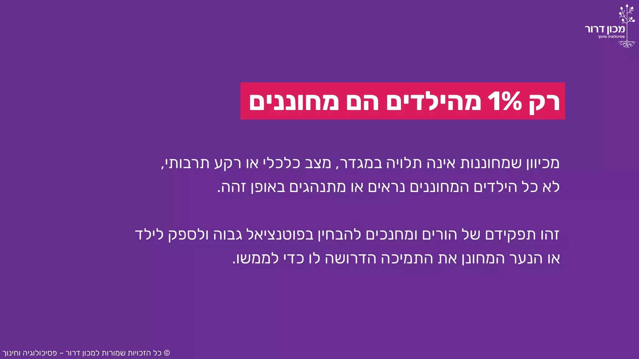 ‫רק‬1%‫מחוננים‬ ‫הם‬ ‫מהילדים‬
‫במגדר‬ ‫תלויה‬ ‫אינה‬ ‫שמחוננות‬ ‫מכיוון‬,‫תרבותי‬ ‫רקע‬ ‫או‬ ‫כלכלי‬ ‫מצב‬,
‫זהה‬ ‫באופן‬ ‫מתנהגים‬ ‫או‬ ‫נראים‬ ‫המחוננים‬ ‫הילדים‬ ‫כל‬ ‫לא‬.
‫לילד‬ ‫ולספק‬ ‫גבוה‬ ‫בפוטנציאל‬ ‫להבחין‬ ‫ומחנכים‬ ‫הורים‬ ‫של‬ ‫תפקידם‬ ‫זהו‬
‫לממשו‬ ‫כדי‬ ‫לו‬ ‫הדרושה‬ ‫התמיכה‬ ‫את‬ ‫המחונן‬ ‫הנער‬ ‫או‬.
©‫דרור‬ ‫למכון‬ ‫שמורות‬ ‫הזכויות‬ ‫כל‬–‫וחינוך‬ ‫פסיכולוגיה‬
 
