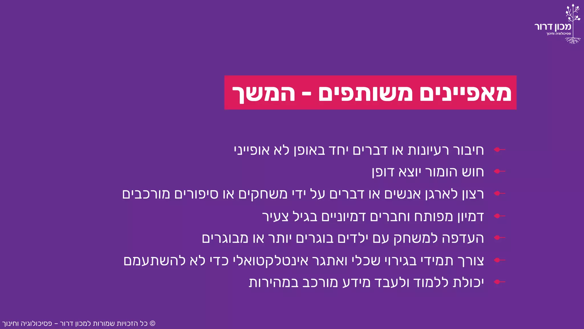 ‫משותפים‬ ‫מאפיינים‬-‫המשך‬
‫אופייני‬ ‫לא‬ ‫באופן‬ ‫יחד‬ ‫דברים‬ ‫או‬ ‫רעיונות‬ ‫חיבור‬
©‫דרור‬ ‫למכון‬ ‫שמורות‬ ‫הזכויות‬ ‫כל‬–‫וחינוך‬ ‫פסיכולוגיה‬
‫דופן‬ ‫יוצא‬ ‫הומור‬ ‫חוש‬
‫מורכבים‬ ‫סיפורים‬ ‫או‬ ‫משחקים‬ ‫ידי‬ ‫על‬ ‫דברים‬ ‫או‬ ‫אנשים‬ ‫לארגן‬ ‫רצון‬
‫צעיר‬ ‫בגיל‬ ‫דמיוניים‬ ‫וחברים‬ ‫מפותח‬ ‫דמיון‬
‫מבוגרים‬ ‫או‬ ‫יותר‬ ‫בוגרים‬ ‫ילדים‬ ‫עם‬ ‫למשחק‬ ‫העדפה‬
‫להשתעמם‬ ‫לא‬ ‫כדי‬ ‫אינטלקטואלי‬ ‫ואתגר‬ ‫שכלי‬ ‫בגירוי‬ ‫תמידי‬ ‫צורך‬
‫במהירות‬ ‫מורכב‬ ‫מידע‬ ‫ולעבד‬ ‫ללמוד‬ ‫יכולת‬
 