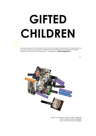 GIFTED
CHILDREN
“ He was educated in the methods of the Austrian School Reform Movement which advocated the
stimulation of the natural curiosity of children and their development as independent thinkers,
instead of just letting them memorize facts. – Wikipedia (on Ludwig Wittgenstein)
”
Author: Trudy Stephens, Gifted Children (2001918)
Editor: Pharaoh Dubane (2013829)
Layout: Pharaoh Dubane (2013829)
 