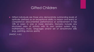 Gifted Children
 Gifted individuals are those who demonstrate outstanding levels of
aptitude (defined as an exceptional ability to reason and learn) or
competence (documented performance or achievement in top
10% or rarer) in one or more domains. Domains include any
structured area of activity with its own symbol system (e.g.,
mathematics, music, language) and/or set of sensorimotor skills
(e.g., painting, dance, sports)
(NAGC, n.d.)
 