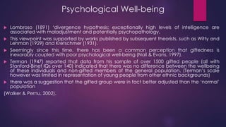 Psychological Well-being
 Lombroso (1891) ‘divergence hypothesis: exceptionally high levels of intelligence are
associated with maladjustment and potentially psychopathology.
 This viewpoint was supported by works published by subsequent theorists, such as Witty and
Lehman (1929) and Kretschmer (1931).
 Seemingly since this time, there has been a common perception that giftedness is
inexorably coupled with poor psychological well-being (Nail & Evans, 1997).
 Terman (1947) reported that data from his sample of over 1500 gifted people (all with
Stanford-Binet IQs over 140) indicated that there was no difference between the wellbeing
of these individuals and non-gifted members of the general population. (Terman’s scale
however was limited in representation of young people from other ethnic backgrounds)
 there was a suggestion that the gifted group were in fact better adjusted than the ‘normal’
population
(Walker & Pernu, 2002).
 