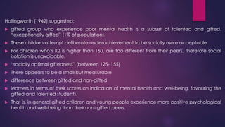 Hollingworth (1942) suggested;
 gifted group who experience poor mental health is a subset of talented and gifted.
“exceptionally gifted” (1% of population).
 These children attempt deliberate underachievement to be socially more acceptable
 For children who’s IQ is higher than 160, are too different from their peers, therefore social
isolation is unavoidable.
 “socially optimal giftedness” (between 125- 155)
 There appears to be a small but measurable
 difference between gifted and non-gifted
 learners in terms of their scores on indicators of mental health and well-being, favouring the
gifted and talented students.
 That is, in general gifted children and young people experience more positive psychological
health and well-being than their non- gifted peers.
 