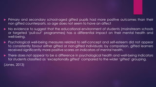  Primary and secondary school-aged gifted pupils had more positive outcomes than their
non gifted counterparts, so age does not seem to have an affect
 No evidence to suggest that the educational environment of students (mainstream schools
or targeted ‘pull-out’ programmes) has a differential impact on their mental health and
well-being.
 Psychological well-being measures related to self-concept and self-esteem did not appear
to consistently favour either gifted or non-gifted individuals; by comparison, gifted learners
received significantly more positive scores on indicators of mental health.
 There does not appear to be a difference in psychological health and well-being indicators
for students classified as ‘exceptionally gifted’ compared to the wider ‘gifted’ grouping.
(Jones, 2013)
 