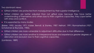 Two dominant views:
 Gifted children are protected from maladjustment by their superior intelligence.
 Gifted children are better adjusted than not gifted ones, because they have better
understanding of themselves and others due to their cognitive capacities, they cope better
with stress and conflicts
 It is supported by many studies
(Baker, 1995; Jacobs, 1971; Kaiser, Berndt, & Stanley, 1987; Neihart, 1991; Ramasheshan,1957;
Scholwinski & Reynolds, 1985).
 Gifted children are more vulnerable to adjustment difficulties due to their difference.
 Gifted children are more sensitive to interpersonal issues and experience greater degrees of
alienation and exclusion due to their cognitive capacities.
(Lombroso, 1889)
 
