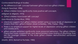 Controversial findings of studies;
 No difference in self- concept between gifted and non-gifted children
(Tong & Yewchuk, 1996)
 Gifted children have significantly more positive self concepts
(Milgram & Milgram, 1976)
 Gifted children have lower self- concept
(Lea-Wood & Clunies-Ross, 1995)
 Literature suggests that gifted children exhibit same or lower levels of depression or
anxiety than non- gifted children (Mash & Barkley, 1996, Parker, 1996)
 There is no empirical support for higher levels of depression among gifted children
and adolescents.
 gifted sample exhibited significantly more prosocial behaviour. The gifted children
interacted more cooperatively and demonstrated more sharing of playthings than
did the average children. In this study gifted children demonstrated advanced
social skills
(Martin, 2010, Barnett & Fischela, 1985)
 