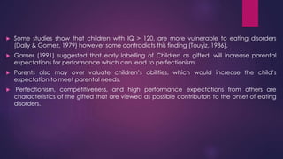  Some studies show that children with IQ > 120, are more vulnerable to eating disorders
(Dally & Gomez, 1979) however some contradicts this finding (Touyiz, 1986).
 Garner (1991) suggested that early labelling of Children as gifted, will increase parental
expectations for performance which can lead to perfectionism.
 Parents also may over valuate children’s abilities, which would increase the child’s
expectation to meet parental needs.
 Perfectionism, competitiveness, and high performance expectations from others are
characteristics of the gifted that are viewed as possible contributors to the onset of eating
disorders.
 