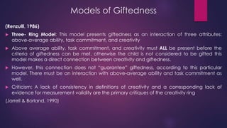Models of Giftedness
(Renzulli, 1986)
 Three- Ring Model: This model presents giftedness as an interaction of three attributes:
above-average ability, task commitment, and creativity
 Above average ability, task commitment, and creativity must ALL be present before the
criteria of giftedness can be met, otherwise the child is not considered to be gifted this
model makes a direct connection between creativity and giftedness.
 However, this connection does not “guarantee” giftedness, according to this particular
model. There must be an interaction with above-average ability and task commitment as
well.
 Criticism: A lack of consistency in definitions of creativity and a corresponding lack of
evidence for measurement validity are the primary critiques of the creativity ring
(Jarrell & Borland, 1990)
 
