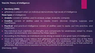 Triarchic Theory of Intelligence
 Sternberg (2000)
 giftedness is present when an individual demonstrates high levels of intelligence
Three types of intelligence:
 Analytic: consists of abilities used to analyze, judge, evaluate, compare
 Creative: consists of abilities used to create, invent, discover, imagine, suppose, and
hypothesize;
 Practical: and practical intelligence consists of abilities used to apply, put into practice, and
implement.
 The individual must capitalize on strengths and compensate for weaknesses; adapt to, shape,
and select environments; and balance the three aspects
 According to this theory, an individual can be strong or weak in any given type of intelligence.
 Given this postulate, it only follows that giftedness can be manifested within any of the three
areas and that different “combinations” of strengths and weaknesses can lead to different
patterns of giftedness If children are matched with their strengths, according to their pattern of
giftedness, their educational experience has the potential to be enhanced.
(Sternberg, 2000)
 