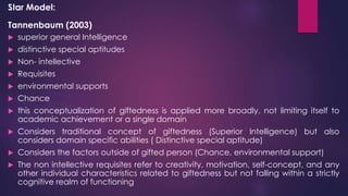 Star Model:
Tannenbaum (2003)
 superior general Intelligence
 distinctive special aptitudes
 Non- intellective
 Requisites
 environmental supports
 Chance
 this conceptualization of giftedness is applied more broadly, not limiting itself to
academic achievement or a single domain
 Considers traditional concept of giftedness (Superior Intelligence) but also
considers domain specific abilities ( Distinctive special aptitude)
 Considers the factors outside of gifted person (Chance, environmental support)
 The non intellective requisites refer to creativity, motivation, self-concept, and any
other individual characteristics related to giftedness but not falling within a strictly
cognitive realm of functioning
 