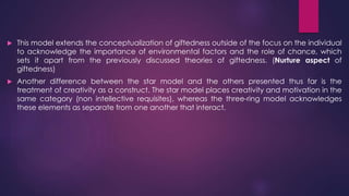  This model extends the conceptualization of giftedness outside of the focus on the individual
to acknowledge the importance of environmental factors and the role of chance, which
sets it apart from the previously discussed theories of giftedness. (Nurture aspect of
giftedness)
 Another difference between the star model and the others presented thus far is the
treatment of creativity as a construct. The star model places creativity and motivation in the
same category (non intellective requisites), whereas the three-ring model acknowledges
these elements as separate from one another that interact,
 