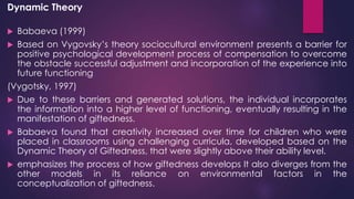 Dynamic Theory
 Babaeva (1999)
 Based on Vygovsky’s theory sociocultural environment presents a barrier for
positive psychological development process of compensation to overcome
the obstacle successful adjustment and incorporation of the experience into
future functioning
(Vygotsky, 1997)
 Due to these barriers and generated solutions, the individual incorporates
the information into a higher level of functioning, eventually resulting in the
manifestation of giftedness.
 Babaeva found that creativity increased over time for children who were
placed in classrooms using challenging curricula, developed based on the
Dynamic Theory of Giftedness, that were slightly above their ability level.
 emphasizes the process of how giftedness develops It also diverges from the
other models in its reliance on environmental factors in the
conceptualization of giftedness.
 