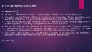 Domain Specific: Musical and Artistic
 (Winner, 2000)
 focused on the development and characteristics of artistic and musical giftedness.
 According to this theory, giftedness is defined by precocity, intense motivation, and
qualitative differences in learning and understanding the information in the domain
 Makes differences between creativity with “c” ( solving problems, making discoveries in
novel ways) and “C” (making changes on the level of the domain)
 This model attributes the presence of giftedness to a combination of innate aptitude
coupled with an intense drive to develop mastery of the domain and asserts that hard work
in the absence of a predisposed ability is not sufficient to develop giftedness
 rather than citing creativity as one of many components of giftedness, this theoretical
perspective states that “creativity is an inextricable part of giftedness”
(Winner, 2003)
 