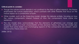 Critical points to consider:
 Though the nature–nurture debate is not confined to the field of gifted research, this theory
emphasizes the nurture explanation, which contrasts with other theories that focus on the
nature aspect or a combination of both.
 Other models, such as the three-ring model, dodge this debate entirely, focusing on how
the various components interact instead of how the components have come into
existence.
 The star model does acknowledge that the elements of giftedness can change and
fluctuate, which is a main characteristic of the dynamic theory, but the star model also
asserts that some stable and unchanging aspects of the components are present, which
the dynamic theory does not.
(Miller, 2012)
 