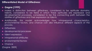 Differentiated Model of Giftedness:
 Gagne (1999)
 makes a distinction between giftedness, considered to be aptitude domains;
talents, considered to be fields in which these aptitudes are expressed; and
developmental processes, considered to be the connecting path between the
abilities of giftedness and their expression as talents
 Additionally, this model acknowledges how intrapersonal characteristics,
environmental factors, and chance can also influence different aspects of the
process.
 Giftedness
 developmental processes
 talent expression
 intrapersonal attributes
 environmental factors
 Chance
(Gagne, 2009)
 