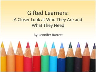 Gifted Learners:
A Closer Look at Who They Are and
         What They Need
         By: Jennifer Barrett
 