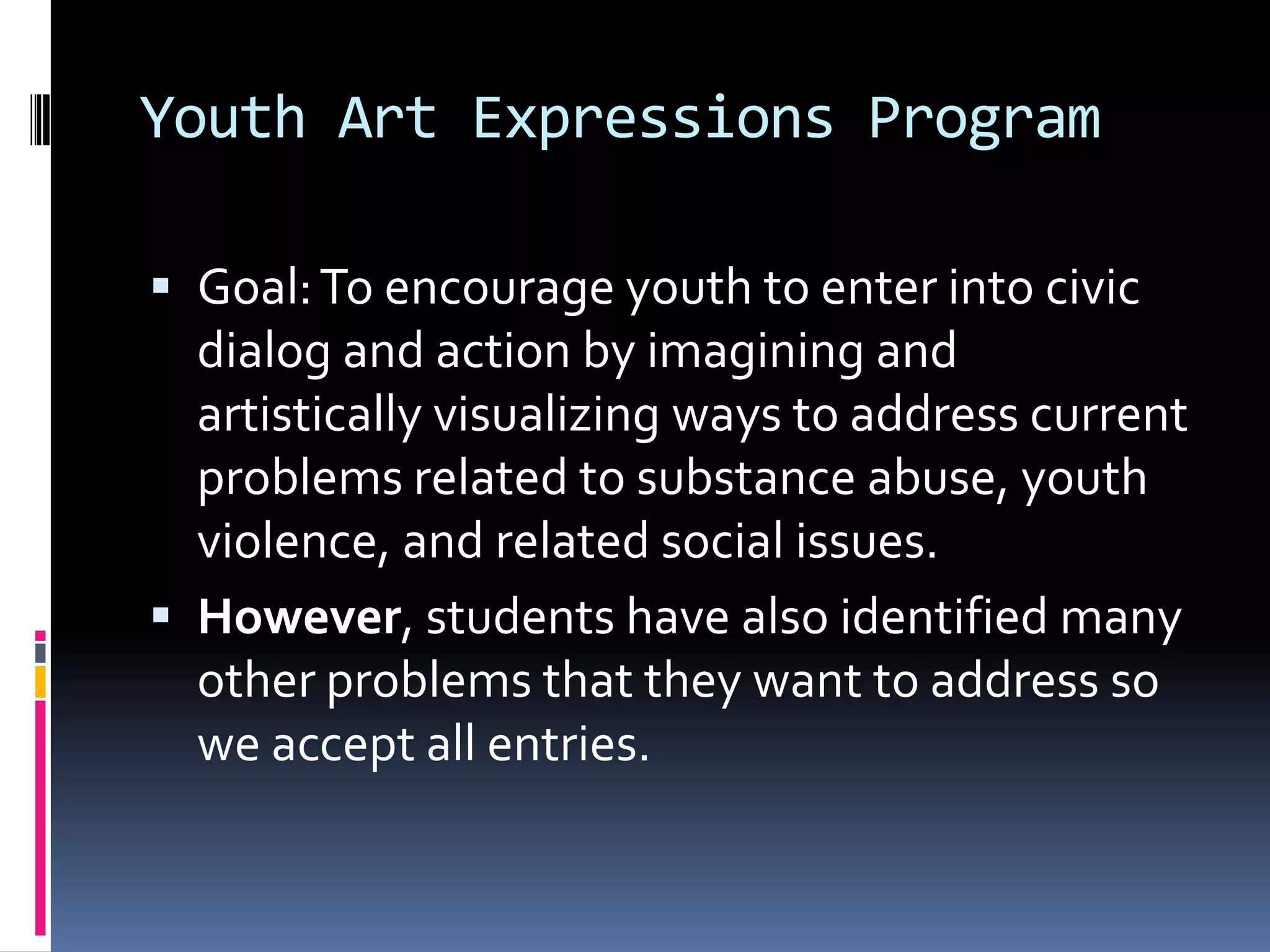 Youth Art Expressions ProgramGoal: To encourage youth to enter into civic dialog and action by imagining and artistically visualizing ways to address current problems related to substance abuse, youth violence, and related social issues.However, students have also identified many other problems that they want to address so we accept all entries. 