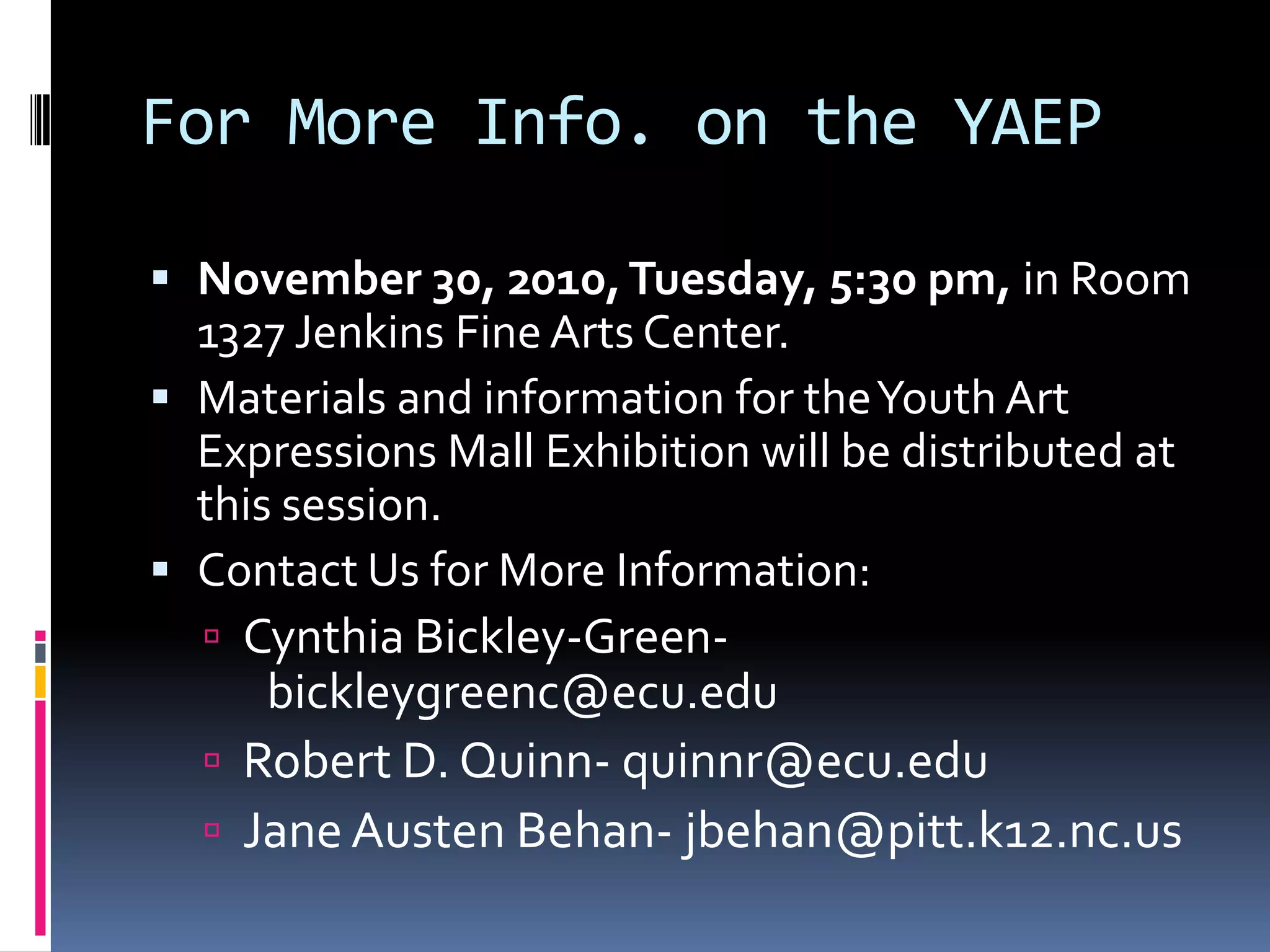 For More Info. on the YAEPNovember 30, 2010, Tuesday, 5:30 pm, in Room 1327 Jenkins Fine Arts Center.Materials and information for the Youth Art Expressions Mall Exhibition will be distributed at this session.Contact Us for More Information: Cynthia Bickley-Green-	bickleygreenc@ecu.eduRobert D. Quinn- quinnr@ecu.eduJane Austen Behan- jbehan@pitt.k12.nc.us