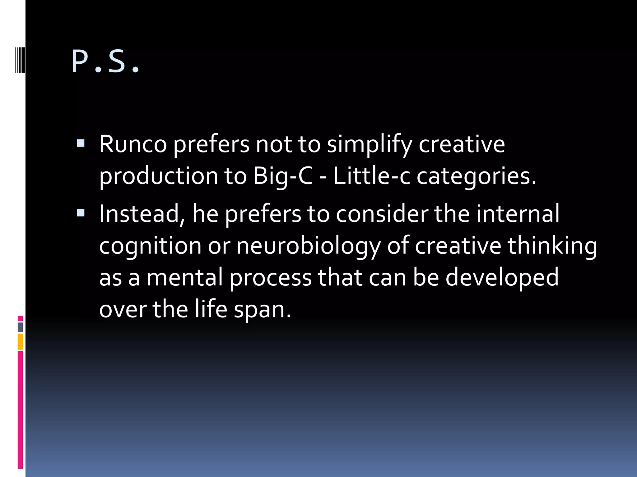 P.S.Runco prefers not to simplify creative production to Big-C - Little-c categories.Instead, he prefers to consider the internal cognition or neurobiology of creative thinking as a mental process that can be developed over the life span.