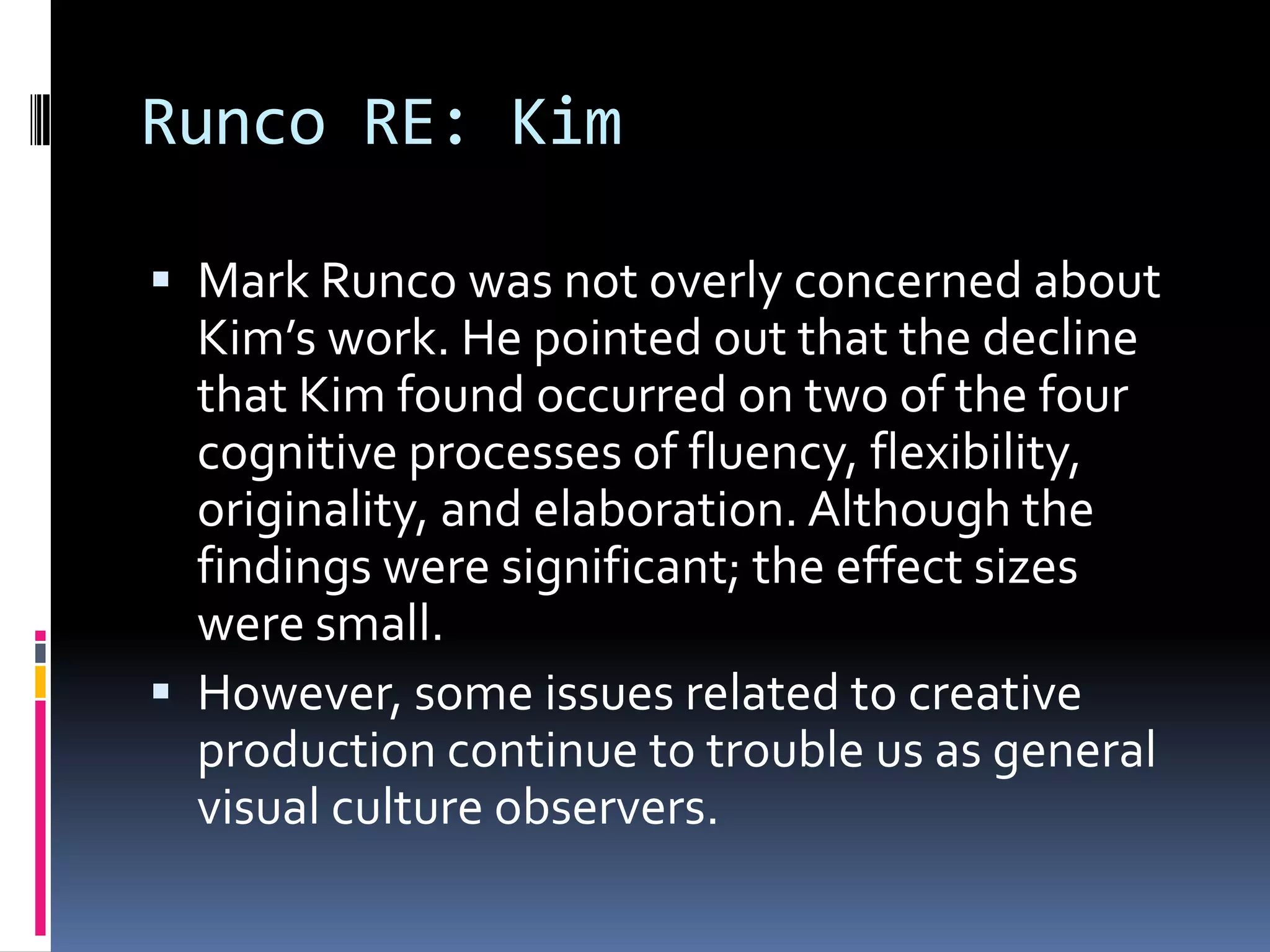 Runco RE: KimMark Runco was not overly concerned about Kim’s work. He pointed out that the decline that Kim found occurred on two of the four cognitive processes of fluency, flexibility, originality, and elaboration. Although the findings were significant; the effect sizes were small.However, some issues related to creative production continue to trouble us as general visual culture observers. 