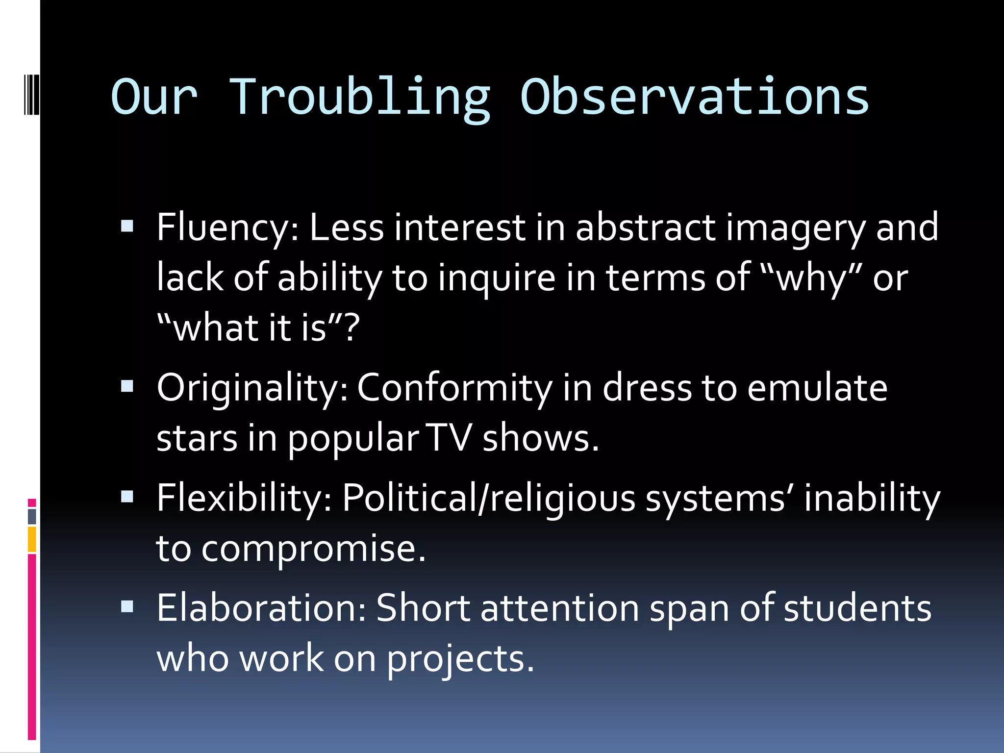 Our Troubling ObservationsFluency: Less interest in abstract imagery and lack of ability to inquire in terms of “why” or “what it is”?Originality: Conformity in dress to emulate stars in popular TV shows.Flexibility: Political/religious systems’ inability to compromise.Elaboration: Short attention span of students who work on projects.