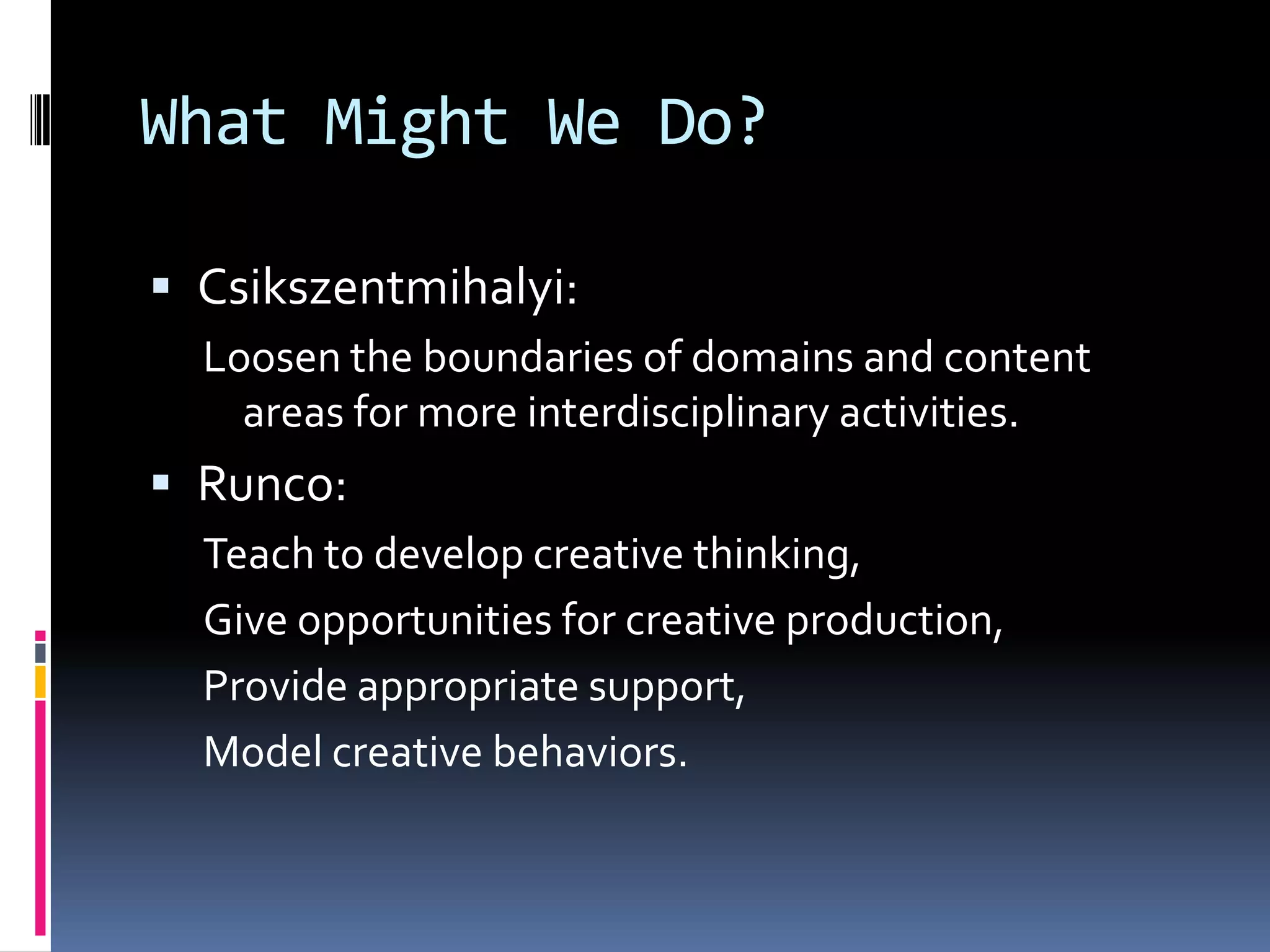 What Might We Do?Csikszentmihalyi: Loosen the boundaries of domains and content areas for more interdisciplinary activities.Runco: Teach to develop creative thinking,Give opportunities for creative production,Provide appropriate support,Model creative behaviors.