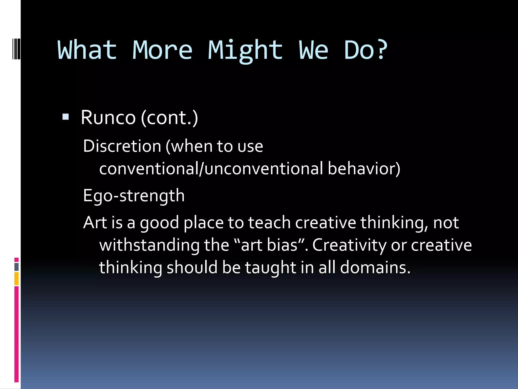 What More Might We Do?Runco (cont.)Discretion (when to use conventional/unconventional behavior) Ego-strengthArt is a good place to teach creative thinking, not withstanding the “art bias”. Creativity or creative thinking should be taught in all domains.