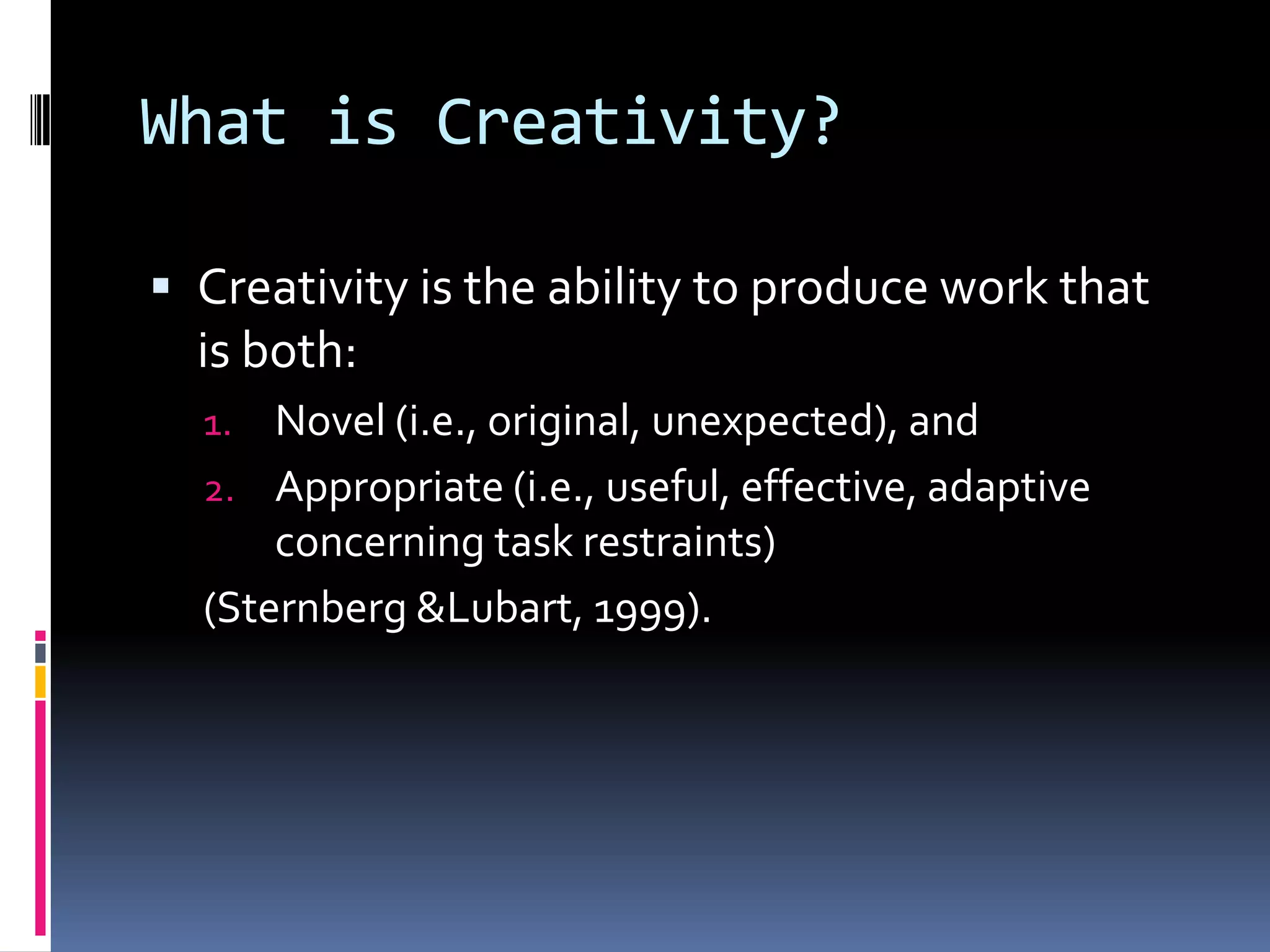 What is Creativity?Creativity is the ability to produce work that is both:Novel (i.e., original, unexpected), andAppropriate (i.e., useful, effective, adaptive concerning task restraints)(Sternberg & Lubart, 1999). 