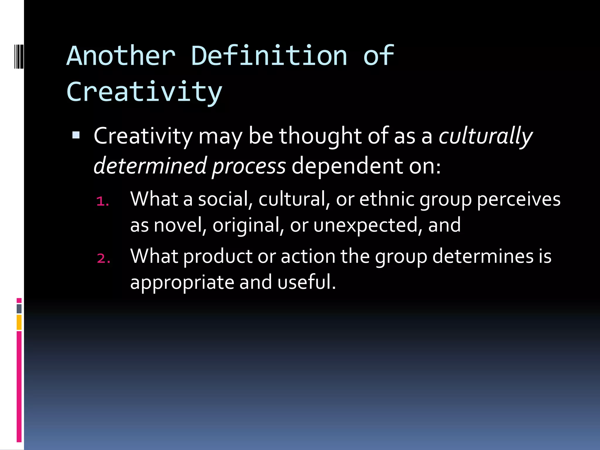 Another Definition of CreativityCreativity may be thought of as a culturally determined process dependent on:What a social, cultural, or ethnic group perceives as novel, original, or unexpected, andWhat product or action the group determines is appropriate and useful.