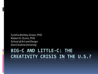 Big-C and Little-c: The Creativity Crisis in the U.S.? Cynthia Bickley-Green, PhD Robert D. Quinn, PhD School of Art and Design  East Carolina University 