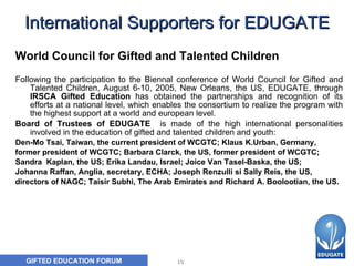International Supporters for EDUGATE World Council for Gifted and Talented Children   Following the participation to the Biennal conference of World Council for Gifted and Talented Children, August 6-10, 2005, New Orleans, the US, EDUGATE, through  IRSCA Gifted Education  has obtained the partnerships and recognition of its efforts at a national level, which enables the consortium to realize the program with the highest support at a world and european level. Board of Trustees of EDUGATE  is made of the high international personalities involved in the education of gifted and talented children and youth:  Den-Mo Tsai, Taiwan, the current president of WCGTC; Klaus K.Urban, Germany,  former president of WCGTC; Barbara Clarck, the US, former president of WCGTC;  Sandra  Kaplan, the US; Erika Landau, Israel; Joice Van Tasel-Baska, the US;  Johanna Raffan, Anglia, secretary, ECHA; Joseph Renzulli si Sally Reis, the US,  directors of NAGC; Taisir Subhi, The Arab Emirates and Richard A. Boolootian, the US. 