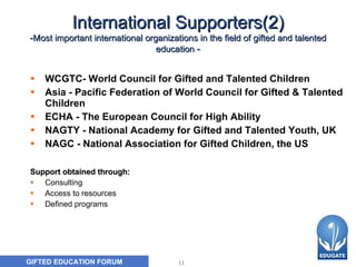 International Supporters(2) - Most important international organizations in the field of gifted and talented education  - WCGTC- World Council for Gifted and Talented Children  Asia - Pacific Federation of World Council for Gifted & Talented Children  ECHA - The European Council for High Ability NAGTY - National Academy for Gifted and Talented Youth, UK NAGC - National Association for Gifted Children, the US Support obtained through: Consulting Access to resources Defined programs 