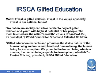 IRSCA Gifted Education Motto: Invest in gifted children, invest in the values of society, invest in our national future! “ No nation, no society can allow herslef to neglect gifted  children and youth with highest potential of her people. The  most talented are the nation’s wealth” -  Klaus Urban Prof. Dr., ex president of World Council for Gifted and Talented Children "Gifted education respects and promotes the divine nature of the human being and not a merchandised human being, the human being for consumption. We promote the human being who is a creator, the human being capable to develop her potentials" - Florian Colceag, president, IRSCA Gifted Education.     