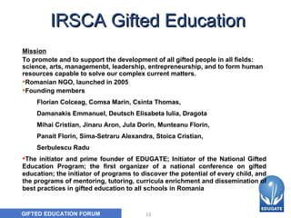 IRSCA Gifted Education     Mission To promote and to support the development of all gifted people in all fields: science, arts, managemenbt, leadership, entrepreneurship, and to form human resources capable to solve our complex current matters. Romanian NGO, launched in 2005 Founding members Flori a n   Colceag ,  Com s a Marin, Csinta Thomas ,  Daman a kis Emmanuel ,  Deutsch Elisabeta Iulia ,  Dragot a   Mihai Cristian ,  Jinaru Aron,   Jula Dorin ,  Munteanu Florin ,  Panait Florin ,  Sima- S etraru Alexandra ,  Stoica Cristian ,  S erbulescu Radu The initiator and prime founder of EDUGATE; Initiator of the National Gifted Education Program; the first organizer of a national conference on gifted education; the initiator of programs to discover the potential of every child, and the programs of mentoring, tutoring, curricula enrichment and dissemination of best practices in gifted education to all schools in Romania 