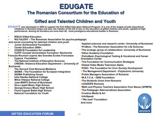 EDUGATE The Romanian Consortium for the Education of  Gifted and Talented Children and Youth   EDUGATE   was developed in 2005 to support the first Gifted Education National Program. It is one of the largest private educational initiatives in Romania today and also, the initiator of the bill of law on the education of gifted children and youth, capable of high performance. Among its founders are more than 40,  most prestigious educational bodies in Romania:   IRSCA Gifted Education  RO-TALENT – The Romanian Association for psycho-pedagogic and social counseling for talented children and youth   Junior Achievement Foundation  Center Education 2000+,   CODECS Foundation for Leadership  CUFR- Conseil Universitaire Formation- Recherche  Francais-Roumain aupres des Grandes Ecoles   Francaises  Cygnus  Foundation The National Institute of Education Sciences CREDIS– Distance Education Department – University of Bucharest   The Harvard Club Romania-Moldavia  SIGMA - The Foundation for European Integration   SIGMA Publishing House  Iulia Hasdeu National College   Mihai Viteazul  National College   Jose MARTI School of Bucharest   Dinu Lipatti  Music High School   George Enescu  Music High School   Floria Capsali  Ballet High Schoo l National Foundation for Youth   Applied sciences and research center- University of Bucharest ProBios - The Romanian Association for Life Sciences The ecologic group of collaboration- University of Bucharest  Altius Academy  Foundation PsihoBest- Psychological Testing & Vocational and Career Orientation Center  The Foundation for Communication Strategies  Global Video Media Television Alpha FDSC- The Foundation for Civic Society Development The Management Department - Polytechnic University  Public Managers Association of Romania  M.A.T.C.A. –2000  Foundation The Students Union from Romania  LEADERS Romania Math and Physics Teachers Association from Bacau (APMFB)  The Pedagogic Alternarnatives Association Creative Media & Art InfoSpeed “ We read” Foundation And more 