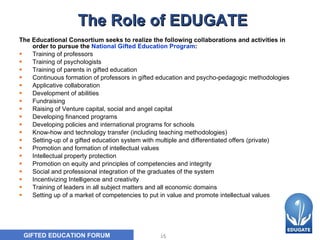 The Role of EDUGATE The Educational Consortium seeks to realize the following collaborations and activities in order to pursue the  National Gifted Education Program :  Training of professors  Training of psychologists  Training of parents in gifted education  Continuous formation of professors in gifted education and psycho-pedagogic methodologies   Applicative collaboration  Development of abilities  Fundraising  Raising of Venture capital, social and angel capital  Developing financed programs  Developing policies and international programs for schools  Know-how and technology transfer (including teaching methodologies)  Setting-up of a gifted education system with multiple and differentiated offers (private)   Promotion and formation of intellectual values  Intellectual property protection  Promotion on equity and principles of competencies and integrity  Social and professional integration of the graduates of the system   Incentivizing Intelligence and creativity  Training of leaders in all subject matters and all economic domains   Setting up of a market of competencies to put in value and promote intellectual values   