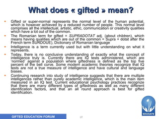What does « gifted » mean? Gifted or super-normal represents the normal level of the human potential, which is however achieved by a reduced number of people. This normal level comprises all the intellectual, artistic, ethic, communication or creativity qualities which have a lot out of the common. The Romanian term for gifted =  SUPRADOTAT  adj .  (about children) , which means h aving qualities which are out of the common  =  Supra + dotat after the French term  SURDOUE ) , Dictionary of Romanian language  Intelligence is a term currently used but with little understanding on what it represents. Today, there is no conclusive understanding of exactly what the concept of intelligence truly is. Currently there are IQ tests administered, which are ‘normed’ against a population where giftedness is defined as the top five percent of the bell curve. Some modern academic theories recognize that IQ tests are not a true measure of intelligence and have cultural and language biases.  Continuing research into study of intelligence suggests that there are multiple intelligences rather than purely academic intelligence, which is the main item measured in an IQ test. Current educational psychology practices recognize that there are many different types of giftedness as well as many different identification factors, and that an all round approach is best for gifted identification.  