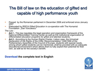 The Bill of law on the education of gifted and capable of high performance youth   Passed  by the Romanian parliament in December 2006 and enforced since January 2007 Elaborated by IRSCA Gifted Education in co-operation with The Humanist Foundation ,,Dan Voiculescu"  The Law : Art.1 -  This law regulates the legal operation and organization framework of the National Differentiated Training Center as well as the institutional organization of differentiated education programs for gifted and talented students.   Art.3  - According to the Human Rights Charter, Lisbon case, the Universal Declaration of the Rights of the Child, Recommendation 1248/1994 of the Parliamentary Assembly of the Council of Europe, students with special needs, among whom gifted students can be mentioned, shall be provided with an adequate educational environment which allows them to fully exploit their potential for their own, as well as for the society’s benefit.  Download  the complete text in English 