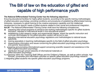 The Bill of law on the education of gifted and capable of high performance youth   The National Differentiated Training Center has the following  o bjectives: E nsuring educational facilities for highly gifted students; according to the specific training methodologies of gifted education psychology; providing conditions and procedures of establishing differentiated training  itineraries, necessary to adjust training to the creative expression capability and the intellectual development to the specific needs of gifted students related to their social and professional integration . Art.26 -  The National Differentiated Training Center shall have the following competences : a)       preparing pilot school programs to introduce the working methodologies specific for gifted students education, adjusted to international levels in this educational system ; b)        establishing a pilot research center and experimental classes, where the specific instruction and curricular technologies for the gifted education system will be put to use ; c) adjusting international education psychology regulations and methodologies to national issues specificity; d) training specialists in teaching methodologies specific to the field of gifted education psychology ; e)   disseminating information and issues concerning the gifted education psychology among teachers and parents’ associations ; f)      preparing and promoting informational support concerning scientific research and assistance in the field of gifted education psychology ; g) distribution through school networks of informational materials on gifted education psychology ; h) organizing within the Teaching Staff Offices and the Children’s Palaces, as well as within schools, high schools, universities joint information activities on specific  gifted education psychology  research; i) integrating gifted students into specific  gifted education psychology  programs. 