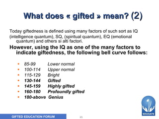 What does « gifted » mean?  (2) Today giftedness is defined using many factors of such sort as IQ  (intelligence quantum), SQ, (spiritual quantum), EQ (emotional quantum) and others si alti factori.  However, using the IQ as one of the many factors to indicate giftedness, the following bell curve follows : 85-99  Lower normal 100-114  Upper normal 115-129   Bright 130-144   Gifted 145-159  Highly gifted 160-180  Profoundly gifted 180-above  Genius 