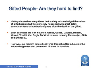 Gifted People- Are they hard to find? History showed us many times that society acknowledged the values of gifted people but this generally happened with great delay, sometimes tens or hundreds of years after the death of the gifted. Such examples are Von Neumen, Gauss, Gauss, Gaulois, Mendel, Mozart, Vivaldi, Van Gogh, Da Vinci or more recently Ramanujan, Sidis and Eminescu.  However, our modern times discovered through gifted education the acknowledgement and promotion of ideas in due time. 