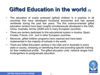 Gifted Education in the world  (1) The education of overly endowed (gifted) children is a practice in all countries that have developed functional economies and has spread worldwid e  during the past few years. The first science-oriented gifted education centers have been roughly simultaneously developed in the USA, China, Australia, former USSR and in many European countries. There are centers dedicated to this educational system in Austria, Spain, Croatia, France, U.K., and in other European countries Moreover, g ifted children programs have reached and have been implemented in the majority of schools in the world.  There are Gifted Education centers in the USA and in Australia in every state or county, stressing on identifying them and providing specific training for their intellectual profile . . The gifted education units’ network ranges from kindergartens to postgraduate education.   